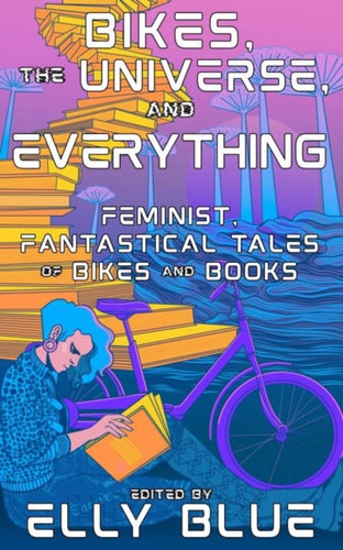 Bikes, The Universe, And Everything : Feminist, Fantastical Tales of Bikes and Books-9781648412646